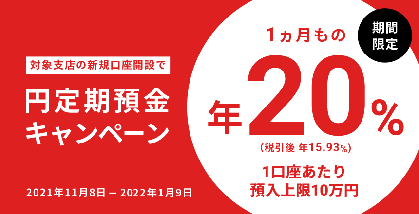 対象支店の新規口座開設で 円定期預金キャンペーン 期間限定 1ヵ月もの 年20%(税引後 年15.93%) 1口座あたり預入上限10万円