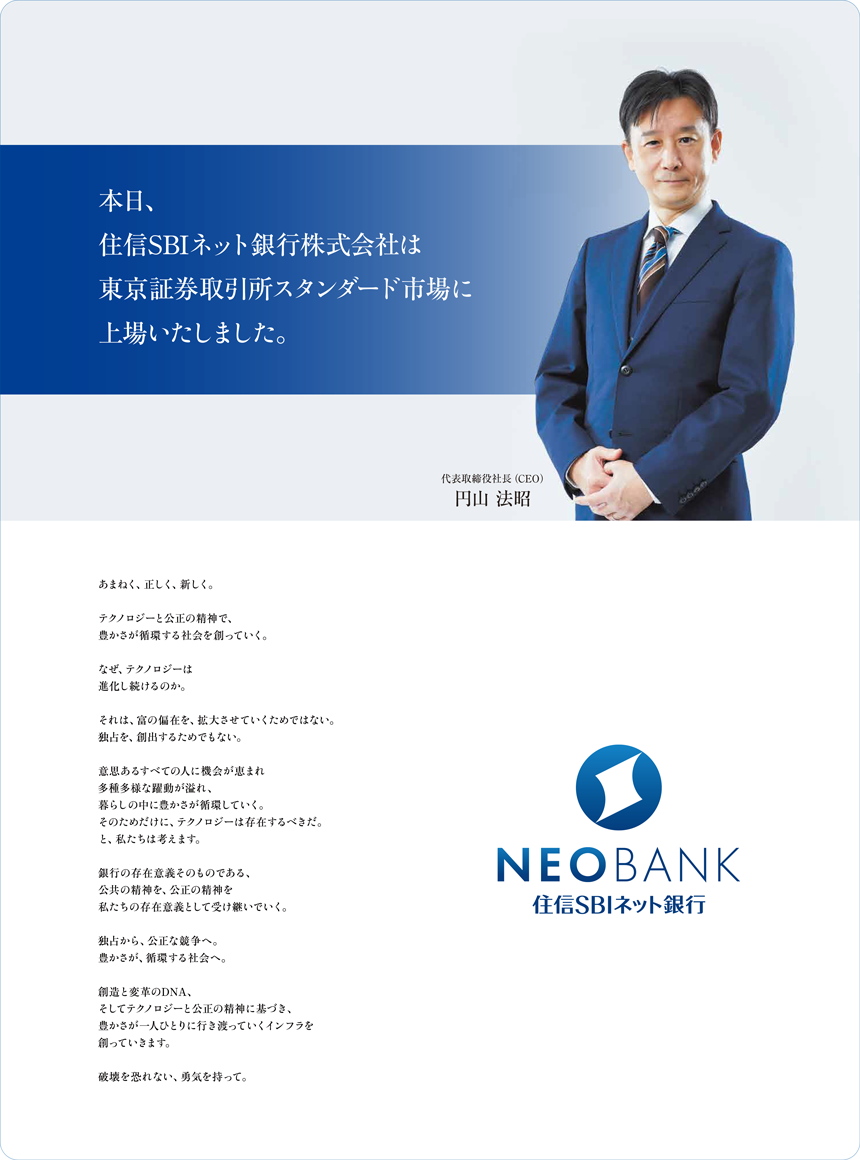 本日、住信SBIネット銀行株式会社は東京証券取引所スタンダード市場に上場いたしました。あまねく、正しく、新しく。テクノロジーと公正の精神で、豊かさが循環する社会を創っていく。なぜ、テクノロジーは進化し続けるのか。それは、富の偏在を、拡大させていくためではない。独占を、創出するためでもない。意思あるすべての人に機会が恵まれ多種多様な躍動が溢れ、暮らしの中に豊かさが循環していく。そのためだけに、テクノロジーは存在するべきだ。と、私たちは考えます。銀行の存在意義そのものである、公共の精神を、公正の精神を私たちの存在意義として受け継いでいく。独占から、公正な競争へ。豊かさが、循環する社会へ。創造と変革のDNA、そしてテクノロジーと公正の精神に基づき、豊かさが一人ひとりに行き渡っていくインフラを創っていきます。破壊を恐れない、勇気を持って。代表取締役社長（CEO）円山 法昭