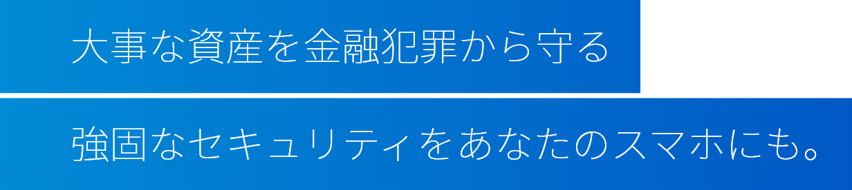 大事な資産を金融犯罪から守る強固なセキュリティをあなたのスマホにも。