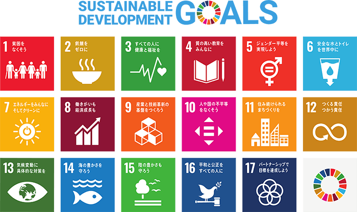 SUSTAINABLE DEVELOPMENT GOALS：1貧困をなくそう、2飢餓をゼロに、3すべての人に健康と福祉を、4質の高い教育をみんなに、5ジェンダー平等を実現しよう、安全な水とトイレを世界中に、7エネルギーをみんなにそしてクリーンに、8働きがいも経済成長も、9産業と技術革新の基盤をつくろう、10人や国の不平等をなくそう、11住み続けられるまちづくりを、12つくる責任つかう責任、13気候変動に具体的な対策を、14海の豊かさを守ろう、15陸の豊かさも守ろう、16平和と公正をすべての人に、17パートナーシップで目標を達成しよう