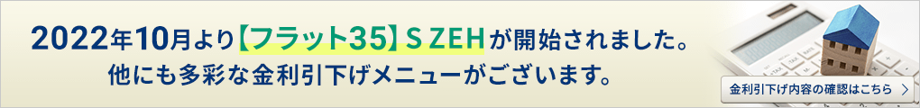 2022年10月より【フラット３５】S ZEHが開始されました。他にも多彩な金利引下げメニューがございます。 金利引下げ内容の確認はこちらから。