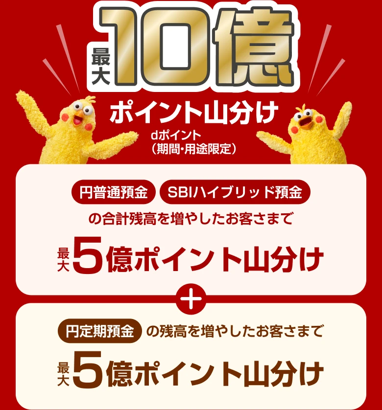 最大10億ポイント山分け dポイント（期間・用途限定）。円普通預金・SBIハイブリッド預金の合計残高を増やしたお客さまで最大5億ポイント山分け、円定期預金の残高を増やしたお客さまで最大5億ポイント山分け